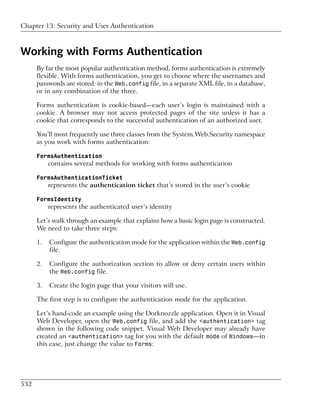 Chapter 13: Security and User Authentication



Working with Forms Authentication
      By far the most popular authentication method, forms authentication is extremely
      flexible. With forms authentication, you get to choose where the usernames and
      passwords are stored: in the Web.config file, in a separate XML file, in a database,
      or in any combination of the three.

      Forms authentication is cookie-based—each user’s login is maintained with a
      cookie. A browser may not access protected pages of the site unless it has a
      cookie that corresponds to the successful authentication of an authorized user.

      You’ll most frequently use three classes from the System.Web.Security namespace
      as you work with forms authentication:

      FormsAuthentication
           contains several methods for working with forms authentication

      FormsAuthenticationTicket
           represents the authentication ticket that’s stored in the user’s cookie

      FormsIdentity
           represents the authenticated user’s identity

      Let’s walk through an example that explains how a basic login page is constructed.
      We need to take three steps:

      1.   Configure the authentication mode for the application within the Web.config
           file.

      2.   Configure the authorization section to allow or deny certain users within
           the Web.config file.

      3.   Create the login page that your visitors will use.

      The first step is to configure the authentication mode for the application.

      Let’s hand-code an example using the Dorknozzle application. Open it in Visual
      Web Developer, open the Web.config file, and add the <authentication> tag
      shown in the following code snippet. Visual Web Developer may already have
      created an <authentication> tag for you with the default mode of Windows—in
      this case, just change the value to Forms:




532
 