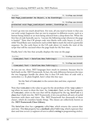 Chapter 1: Introducing ASP.NET and the .NET Platform


     Visual Basic                                                File: FirstPage.aspx (excerpt)
     Sub Page_Load(sender As Object, e As EventArgs)

     C#                                                          File: FirstPage.aspx (excerpt)
     protected void Page_Load(object sender, EventArgs e)
     {

     I won’t go into too much detail here. For now, all you need to know is that you
     can write script fragments that are run in response to different events, such as a
     button being clicked or an item being selected from a drop-down list. What the
     first line of code basically says is, “execute the following script whenever the page
     is loaded.” Note that C# groups code into blocks with curly braces ({ and }),
     while Visual Basic uses statements such as End Sub to mark the end of a particular
     sequence. So, the curly brace in the C# code above ({) marks the start of the
     script that will be executed when the page loads for the first time.

     Finally, here’s the line that actually displays the time on the page:

     Visual Basic                                                File: FirstPage.aspx (excerpt)
          timeLabel.Text = DateTime.Now.ToString()

     C#                                                          File: FirstPage.aspx (excerpt)
          timeLabel.Text = DateTime.Now.ToString();

     As you can see, these .NET languages have much in common, because they’re
     both built on the .NET Framework. In fact, the only difference between the ways
     the two languages handle the above line is that C# ends lines of code with a
     semicolon (;). In plain English, here’s what this line says:

                Set the Text of timeLabel to the current date and time, expressed
                as text.

     Note that timeLabel is the value we gave for the id attribute of the <asp:Label/>
     tag where we want to show the time. So, timeLabel.Text, or the Text property
     of timeLabel, refers to the text that will be displayed by the tag. DateTime is a
     class that’s built into the .NET Framework; it lets you perform all sorts of useful
     functions with dates and times. The .NET Framework has thousands of these
     classes, which do countless handy things. The classes are collectively known as
     the .NET Framework Class Library.

     The DateTime class has a property called Now, which returns the current date
     and time. This Now property has a method called ToString, which expresses that
     date and time as text (a segment of text is called a string in programming circles).



30
 