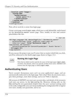 Chapter 13: Security and User Authentication


        <location path="Images">
          <system.web>
            <authorization>
              <allow users="?"/>
            </authorization>
          </system.web>
        </location>
      </configuration>

      Now, all we need do is create that login page.

      Create a new page named Login.aspx, which uses a code-behind file, and is based
      on the Dorknozzle.master master page. Then, modify its title and content
      placeholders like this:

                                                                              File: Login.aspx
      <%@ Page Language="VB" MasterPageFile="~/DorkNozzle.master"
          AutoEventWireup="false" CodeFile="Login.aspx.vb"
          Inherits="Login" Title="Dorknozzle Login" %>
      <asp:Content ID="Content1"
          ContentPlaceHolderID="ContentPlaceHolder1" Runat="Server">
        <h1>Login</h1>
      </asp:Content>

      If you execute the project now, you’ll notice that no matter which link you click,
      you’ll be redirected to the blank Login page shown in Figure 13.1.

                  Naming the Login Page
                  Note that we didn’t need to specify the name of the login page, Login.aspx,
                  anywhere. By default, unless you specify another form name, ASP.NET will
                  assume that the login page is called Login.aspx.

Authenticating Users
      You’re secured. Anonymous users can’t see your application’s pages, and are
      automatically redirected to the login page. Now what? How do you create users,
      give them privileges, store their settings, and so on? Well, it depends.

      All versions of ASP.NET can store user account data, and details of the resources
      each user can access, in the Web.config file. However, relying only on the
      Web.config file isn’t particularly helpful when the users’ account settings need
      to be easily configurable: you can’t keep modifying the configuration file to register
      new users, modify user passwords, and so on.



534
 