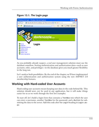 Working with Forms Authentication


   Figure 13.1. The Login page




   As you probably already suspect, a real user management solution must use the
   database somehow. Storing authentication and authorization data—such as user
   accounts, roles, and privileges—in the database gives you much greater flexibility
   in the long run.

   Let’s analyze both possibilities. By the end of the chapter, we’ll have implemented
   a user authentication and authorization system using the new ASP.NET 2.0
   membership features.

Working with Hard-coded User Accounts
   Hard-coding user accounts means keeping user data in the code-behind file. This
   solution should never, ever be used in any application, but it will make things
   easier for us as we work through the first few examples.

   To start off, let’s build a login form that contains a TextBox into which the user
   can enter a username, another TextBox for the password, and a Button for sub-
   mitting the data to the server. Add this code after the Login heading in Login.as-
   px:




                                                                                         535
 