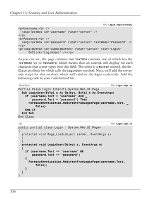 Chapter 13: Security and User Authentication


                                                                   File: Login.aspx (excerpt)
      <p>Username:<br />
        <asp:TextBox id="username" runat="server" />
      </p>
      <p>Password:<br />
        <asp:TextBox id="password" runat="server" TextMode="Password" />
      </p>
      <p><asp:Button id="submitButton" runat="server" Text="Login"
            OnClick="LoginUser" /></p>

      As you can see, the page contains two TextBox controls, one of which has the
      TextMode set to Password, which means that an asterisk will display for each
      character that a user types into this field. The other is a Button control, the On-
      Click attribute for which calls the LoginUser method. Next, we’ll add the server-
      side script for this method, which will validate the login credentials. Add the
      following code to your code-behind file:

      Visual Basic                                                        File: Login.aspx.vb
      Partial Class Login Inherits System.Web.UI.Page
        Sub LoginUser(ByVal s As Object, ByVal e As EventArgs)
          If (username.Text = "username" And _
              password.Text = "password") Then
            FormsAuthentication.RedirectFromLoginPage(username.Text, _
                 False)
          End If
        End Sub
      End Class

      C#                                                                  File: Login.aspx.cs
      public partial class Login : System.Web.UI.Page+
      {
        protected void Page_Load(object sender, EventArgs e)
        {
        }
        protected void LoginUser(Object s, EventArgs e)
        {
          if (username.Text == "username" &&
              password.Text == "password")
          {
            FormsAuthentication.RedirectFromLoginPage(username.Text,
                false);
          }
        }
      }




536
 
