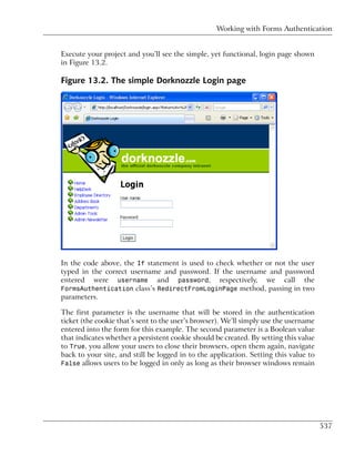 Working with Forms Authentication


Execute your project and you’ll see the simple, yet functional, login page shown
in Figure 13.2.

Figure 13.2. The simple Dorknozzle Login page




In the code above, the If statement is used to check whether or not the user
typed in the correct username and password. If the username and password
entered were username and password, respectively, we call the
FormsAuthentication class’s RedirectFromLoginPage method, passing in two
parameters.

The first parameter is the username that will be stored in the authentication
ticket (the cookie that’s sent to the user’s browser). We’ll simply use the username
entered into the form for this example. The second parameter is a Boolean value
that indicates whether a persistent cookie should be created. By setting this value
to True, you allow your users to close their browsers, open them again, navigate
back to your site, and still be logged in to the application. Setting this value to
False allows users to be logged in only as long as their browser windows remain




                                                                                       537
 
