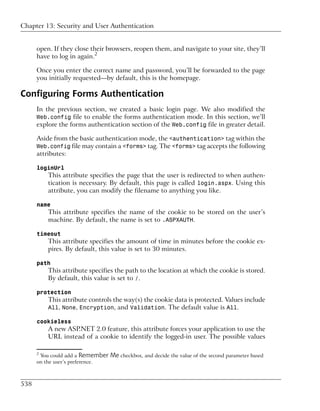 Chapter 13: Security and User Authentication


      open. If they close their browsers, reopen them, and navigate to your site, they’ll
      have to log in again.2

      Once you enter the correct name and password, you’ll be forwarded to the page
      you initially requested—by default, this is the homepage.

Configuring Forms Authentication
      In the previous section, we created a basic login page. We also modified the
      Web.config file to enable the forms authentication mode. In this section, we’ll
      explore the forms authentication section of the Web.config file in greater detail.

      Aside from the basic authentication mode, the <authentication> tag within the
      Web.config file may contain a <forms> tag. The <forms> tag accepts the following
      attributes:

      loginUrl
          This attribute specifies the page that the user is redirected to when authen-
          tication is necessary. By default, this page is called login.aspx. Using this
          attribute, you can modify the filename to anything you like.

      name
          This attribute specifies the name of the cookie to be stored on the user’s
          machine. By default, the name is set to .ASPXAUTH.

      timeout
          This attribute specifies the amount of time in minutes before the cookie ex-
          pires. By default, this value is set to 30 minutes.

      path
          This attribute specifies the path to the location at which the cookie is stored.
          By default, this value is set to /.

      protection
          This attribute controls the way(s) the cookie data is protected. Values include
          All, None, Encryption, and Validation. The default value is All.

      cookieless
          A new ASP.NET 2.0 feature, this attribute forces your application to use the
          URL instead of a cookie to identify the logged-in user. The possible values

      2
       You could add a Remember   Me checkbox, and decide the value of the second parameter based
      on the user’s preference.



538
 