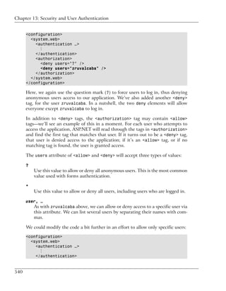 Chapter 13: Security and User Authentication


      <configuration>
        <system.web>
          <authentication …>
            ⋮
          </authentication>
          <authorization>
            <deny users="?" />
            <deny users="zruvalcaba" />
          </authorization>
        </system.web>
      </configuration>

      Here, we again use the question mark (?) to force users to log in, thus denying
      anonymous users access to our application. We’ve also added another <deny>
      tag, for the user zruvalcaba. In a nutshell, the two deny elements will allow
      everyone except zruvalcaba to log in.

      In addition to <deny> tags, the <authorization> tag may contain <allow>
      tags—we’ll see an example of this in a moment. For each user who attempts to
      access the application, ASP.NET will read through the tags in <authorization>
      and find the first tag that matches that user. If it turns out to be a <deny> tag,
      that user is denied access to the application; if it’s an <allow> tag, or if no
      matching tag is found, the user is granted access.

      The users attribute of <allow> and <deny> will accept three types of values:

      ?
          Use this value to allow or deny all anonymous users. This is the most common
          value used with forms authentication.

      *
          Use this value to allow or deny all users, including users who are logged in.

      user, …
          As with zruvalcaba above, we can allow or deny access to a specific user via
          this attribute. We can list several users by separating their names with com-
          mas.

      We could modify the code a bit further in an effort to allow only specific users:

      <configuration>
        <system.web>
          <authentication …>
            ⋮
          </authentication>


540
 