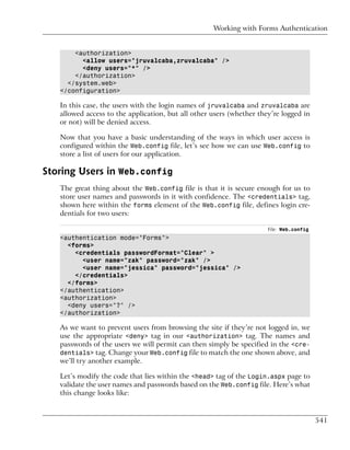 Working with Forms Authentication


       <authorization>
         <allow users="jruvalcaba,zruvalcaba" />
         <deny users="*" />
       </authorization>
     </system.web>
   </configuration>

   In this case, the users with the login names of jruvalcaba and zruvalcaba are
   allowed access to the application, but all other users (whether they’re logged in
   or not) will be denied access.

   Now that you have a basic understanding of the ways in which user access is
   configured within the Web.config file, let’s see how we can use Web.config to
   store a list of users for our application.

Storing Users in Web.config
   The great thing about the Web.config file is that it is secure enough for us to
   store user names and passwords in it with confidence. The <credentials> tag,
   shown here within the forms element of the Web.config file, defines login cre-
   dentials for two users:

                                                                      File: Web.config
   <authentication mode="Forms">
     <forms>
       <credentials passwordFormat="Clear" >
         <user name="zak" password="zak" />
         <user name="jessica" password="jessica" />
       </credentials>
     </forms>
   </authentication>
   <authorization>
     <deny users="?" />
   </authorization>

   As we want to prevent users from browsing the site if they’re not logged in, we
   use the appropriate <deny> tag in our <authorization> tag. The names and
   passwords of the users we will permit can then simply be specified in the <cre-
   dentials> tag. Change your Web.config file to match the one shown above, and
   we’ll try another example.

   Let’s modify the code that lies within the <head> tag of the Login.aspx page to
   validate the user names and passwords based on the Web.config file. Here’s what
   this change looks like:


                                                                                         541
 