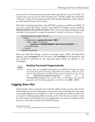 Working with Forms Authentication


   need a means of hashing your passwords when you add new users to the file. For
   a quick test, you can use an online hashing tool.3 Simply supply the tool with a
   “cleartext” string (the desired password) and a hashing algorithm, and it will give
   you the hashed version of the string.

   The built-in hashing algorithms that ASP.NET supports are MD5 and SHA1. If
   you were to hash the string “cristian” using MD5, the hashed version would be
   B08C8C585B6D67164C163767076445D6. Here’s what your Web.config file would
   look like if you wanted to assign the password “cristian” to the user “cristian”:

           <authentication mode="Forms">
             <forms>
               <credentials passwordFormat="MD5">
                 <user name="cristian"
                     password="B08C8C585B6D67164C163767076445D6" />
               </credentials>
             </forms>
           </authentication>

   After you make this change, execute your project again. When the login form
   appears, enter cristian for the username, and cristian for the password, and
   you should be redirected to the requested page (which, by default, is the
   homepage).

                    Hashing Passwords Programatically
                    I won’t insist on using Web.config because ASP.NET 2.0 offers the much
                    more powerful option of storing credentials in the database. However, if you
                    want to hash passwords yourself without using an online tool, you can use
                    the       HashForStoringInConfigFile               method       of       the
                    FormsAuthentication class, which takes as parameters the cleartext
                    password, and the hashing algorithm you want to use—MD5 or SHA1.

Logging Users Out
   You’ll usually want to provide users with the ability to log out once they’ve fin-
   ished browsing your site. People gain security from the knowledge that they have
   successfully logged out, and rightly so, since it’s possible for a hacker to take over
   (or spoof) an existing login while it remains active. The first step to take in order
   to create logout functionality for your application is to insert a suitable control
   that users can click on when they finish browsing.


   3
       Try the one at http://aspnetresources.com/tools/pwdhash.aspx.



                                                                                                   543
 
