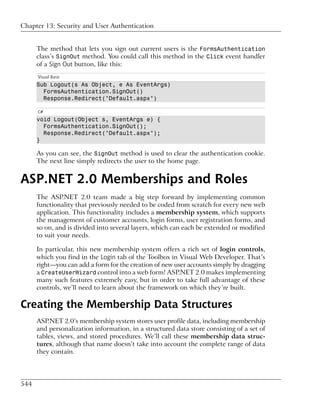 Chapter 13: Security and User Authentication


      The method that lets you sign out current users is the FormsAuthentication
      class’s SignOut method. You could call this method in the Click event handler
      of a Sign Out button, like this:
      Visual Basic
      Sub Logout(s As Object, e As EventArgs)
        FormsAuthentication.SignOut()
        Response.Redirect("Default.aspx")

      C#
      void Logout(Object s, EventArgs e) {
        FormsAuthentication.SignOut();
        Response.Redirect("Default.aspx");
      }

      As you can see, the SignOut method is used to clear the authentication cookie.
      The next line simply redirects the user to the home page.


ASP.NET 2.0 Memberships and Roles
      The ASP.NET 2.0 team made a big step forward by implementing common
      functionality that previously needed to be coded from scratch for every new web
      application. This functionality includes a membership system, which supports
      the management of customer accounts, login forms, user registration forms, and
      so on, and is divided into several layers, which can each be extended or modified
      to suit your needs.

      In particular, this new membership system offers a rich set of login controls,
      which you find in the Login tab of the Toolbox in Visual Web Developer. That’s
      right—you can add a form for the creation of new user accounts simply by dragging
      a CreateUserWizard control into a web form! ASP.NET 2.0 makes implementing
      many such features extremely easy, but in order to take full advantage of these
      controls, we’ll need to learn about the framework on which they’re built.

Creating the Membership Data Structures
      ASP.NET 2.0’s membership system stores user profile data, including membership
      and personalization information, in a structured data store consisting of a set of
      tables, views, and stored procedures. We’ll call these membership data struc-
      tures, although that name doesn’t take into account the complete range of data
      they contain.




544
 