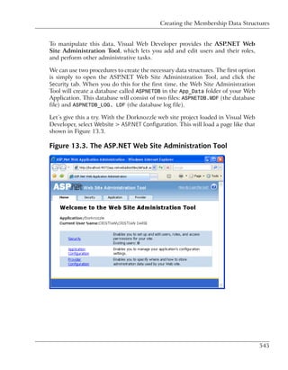 Creating the Membership Data Structures


To manipulate this data, Visual Web Developer provides the ASP.NET Web
Site Administration Tool, which lets you add and edit users and their roles,
and perform other administrative tasks.

We can use two procedures to create the necessary data structures. The first option
is simply to open the ASP.NET Web Site Administration Tool, and click the
Security tab. When you do this for the first time, the Web Site Administration
Tool will create a database called ASPNETDB in the App_Data folder of your Web
Application. This database will consist of two files: ASPNETDB.MDF (the database
file) and ASPNETDB_LOG. LDF (the database log file).

Let’s give this a try. With the Dorknozzle web site project loaded in Visual Web
Developer, select Website > ASP.NET Configuration. This will load a page like that
shown in Figure 13.3.

Figure 13.3. The ASP.NET Web Site Administration Tool




                                                                                      545
 