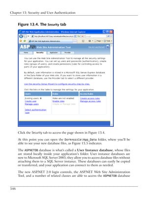 Chapter 13: Security and User Authentication


      Figure 13.4. The Security tab




      Click the Security tab to access the page shown in Figure 13.4.

      At this point you can open the DorknozzleApp_Data folder, where you’ll be
      able to see your new database files, as Figure 13.5 indicates.

      The ASPNETDB database is what's called a User Instance database, whose files
      are stored locally inside your application’s folder. User instance databases are
      new to Microsoft SQL Server 2005; they allow you to access database files without
      attaching them to a SQL Server instance. These databases can easily be copied
      or transferred, and your application can connect to them as needed.

      The new ASP.NET 2.0 login controls, the ASP.NET Web Site Administration
      Tool, and a number of related classes are able to access the ASPNETDB database



546
 