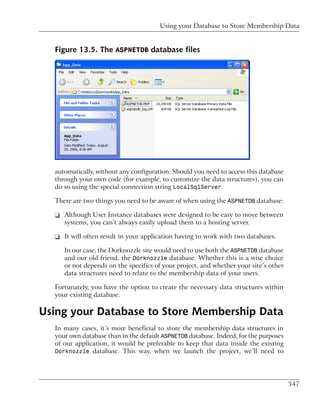 Using your Database to Store Membership Data


  Figure 13.5. The ASPNETDB database files




  automatically, without any configuration. Should you need to access this database
  through your own code (for example, to customize the data structures), you can
  do so using the special connection string LocalSqlServer.

  There are two things you need to be aware of when using the ASPNETDB database:

  ❑ Although User Instance databases were designed to be easy to move between
    systems, you can’t always easily upload them to a hosting server.

  ❑ It will often result in your application having to work with two databases.

     In our case, the Dorknozzle site would need to use both the ASPNETDB database
     and our old friend, the Dorknozzle database. Whether this is a wise choice
     or not depends on the specifics of your project, and whether your site’s other
     data structures need to relate to the membership data of your users.

  Fortunately, you have the option to create the necessary data structures within
  your existing database.

Using your Database to Store Membership Data
  In many cases, it’s more beneficial to store the membership data structures in
  your own database than in the default ASPNETDB database. Indeed, for the purposes
  of our application, it would be preferable to keep that data inside the existing
  Dorknozzle database. This way, when we launch the project, we’ll need to




                                                                                      547
 
