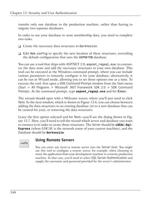 Chapter 13: Security and User Authentication


      transfer only one database to the production machine, rather than having to
      migrate two separate databases.

      In order to use your database to store membership data, you need to complete
      two tasks:

      ❑ Create the necessary data structures in Dorknozzle.

      ❑ Edit Web.config to specify the new location of these structures, overriding
        the default configuration that uses the ASPNETDB database.

      You can use a tool that ships with ASP.NET 2.0, aspnet_regsql.exe, to custom-
      ize the data store and add the necessary structures to your own database. This
      tool can be executed at the Windows command prompt, where you can include
      various parameters to instantly configure it for your database; alternatively, it
      can be run in Wizard mode, allowing you to set those options one at a time. To
      execute the tool, first open a SDK Command Prompt window from the Start menu
      (Start > All Programs > Microsoft .NET Framework SDK 2.0 > SDK Command
      Prompt). At the command prompt, type aspnet_regsql.exe and hit Enter.

      The wizard should open with a Welcome screen, where you’ll just need to click
      Next. In the next window, which is shown in Figure 13.6, you can choose between
      adding the data structures to an existing database (or to a new database that can
      be created for you), or removing the data structures.

      Leave the first option selected and hit Next—you’ll see the dialog shown in Fig-
      ure 13.7. Here, you’ll need to tell the wizard which server and database you want
      to connect to in order to create those structures. The Server should be LOCALSql-
      Express (where LOCAL is the network name of your current machine), and the
      Database should be Dorknozzle.

                  Using Remote Servers
                  You can enter any local or remote server into the Server field. You might
                  use this tool to configure a remote server, for example, when choosing to
                  move the application from your development machine to a remote production
                  machine. In that case, you’d need to select SQL Server Authentication and
                  supply the username and password provided by the server’s administrator.




548
 