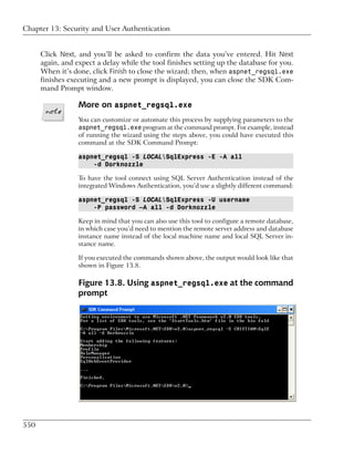 Chapter 13: Security and User Authentication


      Click Next, and you’ll be asked to confirm the data you’ve entered. Hit Next
      again, and expect a delay while the tool finishes setting up the database for you.
      When it’s done, click Finish to close the wizard; then, when aspnet_regsql.exe
      finishes executing and a new prompt is displayed, you can close the SDK Com-
      mand Prompt window.

                  More on aspnet_regsql.exe
                  You can customize or automate this process by supplying parameters to the
                  aspnet_regsql.exe program at the command prompt. For example, instead
                  of running the wizard using the steps above, you could have executed this
                  command at the SDK Command Prompt:

                  aspnet_regsql -S LOCALSqlExpress -E -A all
                      -d Dorknozzle

                  To have the tool connect using SQL Server Authentication instead of the
                  integrated Windows Authentication, you’d use a slightly different command:

                  aspnet_regsql -S LOCALSqlExpress -U username
                      -P password –A all -d Dorknozzle

                  Keep in mind that you can also use this tool to configure a remote database,
                  in which case you’d need to mention the remote server address and database
                  instance name instead of the local machine name and local SQL Server in-
                  stance name.

                  If you executed the commands shown above, the output would look like that
                  shown in Figure 13.8.

                  Figure 13.8. Using aspnet_regsql.exe at the command
                  prompt




550
 