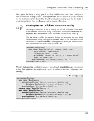 Using your Database to Store Membership Data


Once your database is ready, you’ll need to modify Web.config to configure a
new connection string named LocalSqlServer, which points to your database.
As we mention earlier, this is the default connection string used by the built-in
controls and tools that need access to the membership data.

            LocalSqlServer definition in machine.config
            Should you ever want to see or modify the default definition of the Loc-
            alSqlServer connection string, you can find it in the file WindowsMi-
            crosoft.NETFrameworkversionCONFIGmachine.config.

            The machine.config file contains default machine-wide settings, which
            can be customized by each application’s Web.config file. Here’s the default
            definition of LocalSqlServer; this snippet also shows you how to connect
            to a disconnected database, such as ASPNETDB:

            <connectionStrings>
              <add name="LocalSqlServer" connectionString="
                    data source=.SQLEXPRESS;
                    Integrated Security=SSPI;
                    AttachDBFilename=|DataDirectory|aspnetdb.mdf;
                    User Instance=true"
                  providerName="System.Data.SqlClient"/>
            </connectionStrings>


Modify Web.config so that it removes the default LocaSqlServer connection
string, then redefines it with the same connection data as DorknozzleConnection-
String:

                                                                File: Web.config (excerpt)
<connectionStrings>
  <add name="Dorknozzle"
      connectionString="Server=localhostSqlExpress;
          Database=Dorknozzle;Integrated Security=True"
      providerName="System.Data.SqlClient"/>
  <remove name="LocalSqlServer"/>
  <add name="LocalSqlServer"
      connectionString="Server=localhostSqlExpress;
          Database=Dorknozzle;Integrated Security=True"
      providerName="System.Data.SqlClient" />
</connectionStrings>




                                                                                             551
 