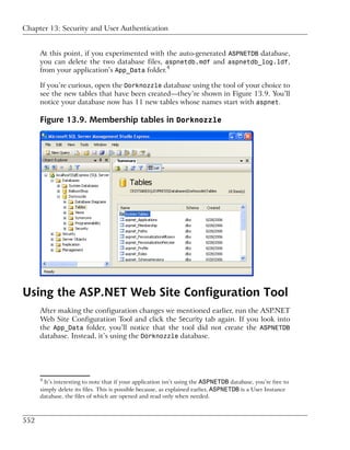 Chapter 13: Security and User Authentication


      At this point, if you experimented with the auto-generated ASPNETDB database,
      you can delete the two database files, aspnetdb.mdf and aspnetdb_log.ldf,
      from your application’s App_Data folder.4

      If you’re curious, open the Dorknozzle database using the tool of your choice to
      see the new tables that have been created—they’re shown in Figure 13.9. You’ll
      notice your database now has 11 new tables whose names start with aspnet.

      Figure 13.9. Membership tables in Dorknozzle




Using the ASP.NET Web Site Configuration Tool
      After making the configuration changes we mentioned earlier, run the ASP.NET
      Web Site Configuration Tool and click the Security tab again. If you look into
      the App_Data folder, you’ll notice that the tool did not create the ASPNETDB
      database. Instead, it’s using the Dorknozzle database.




      4
        It’s interesting to note that if your application isn’t using the ASPNETDB database, you’re free to
      simply delete its files. This is possible because, as explained earlier, ASPNETDB is a User Instance
      database, the files of which are opened and read only when needed.



552
 