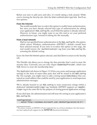 Using the ASP.NET Web Site Configuration Tool


Before you start to add users and roles, it’s worth taking a look around. While
you’re viewing the Security tab, click the Select authentication type link. You’ll see
two options:

From the Internet
   You would normally have to select this option to enable forms authentication,
   but since you have already selected that type of authentication by editing
   your application’s Web.config file, you’ll find this option is already selected.
   However, in future, you might want to use this tool to set your preferred
   authentication type, instead of editing the file manually.

From a local network
   Had we not specified forms authentication in the Web.config file, this option,
   which selects Windows authentication—ASP.NET’s default—would have
   been selected instead. If you were to re-select this option at this stage, the
   tool would remove the <authentication> tag from your Web.config file,
   restoring the default setting.

Leave the From the Internet option selected, and click Done to return to the Security
tab.

The Provider tab allows you to change the data provider that’s used to store the
security data. Currently, you can only choose AspNetSqlProvider, which uses
SQL Server to store the membership data.5

The Application tab shown in Figure 13.10 lets you create and manage application
settings in the form of name-value pairs that will be stored in the Web.config
file. For example, you might want to add a setting named AdminEmail that con-
tained an email address that could be used by your application to send important
administration messages.

We’ve already learned to use Web.config to store connection strings within a
dedicated <connectionStrings> tag. Similarly, ASP.NET supports an <appSet-
tings> tag in the same file for the purpose of storing general application settings.

If you click Save, the administration tool will store the setting in your application’s
Web.config file:

<configuration
    xmlns="http://schemas.microsoft.com/.NetConfiguration/v2.0">

5
 Pre-release versions of ASP.NET 2.0 also supported the use of Access databases, but that feature
was later replaced with support for the ASPNETDB disconnected database.



                                                                                                    553
 