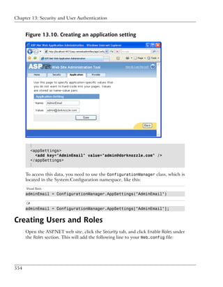Chapter 13: Security and User Authentication


      Figure 13.10. Creating an application setting




           ⋮
           <appSettings>
             <add key="AdminEmail" value="admin@dorknozzle.com" />
           </appSettings>
           ⋮

      To access this data, you need to use the ConfigurationManager class, which is
      located in the System.Configuration namespace, like this:
      Visual Basic
      adminEmail = ConfigurationManager.AppSettings("AdminEmail")

      C#
      adminEmail = ConfigurationManager.AppSettings["AdminEmail"];


Creating Users and Roles
      Open the ASP.NET web site, click the Security tab, and click Enable Roles under
      the Roles section. This will add the following line to your Web.config file:




554
 
