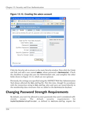 Chapter 13: Security and User Authentication


      Figure 13.12. Creating the admin account




      Click the Security tab to return to the main Security window. Now click the Create
      user link and add a user named admin, whose password is Dorknozzle!. Check
      the checkbox to assign this user the Administrators role, and complete the other
      fields shown in Figure 13.12, which are not optional.

      Previously, the settings you specified using the ASP.NET Web Site Administration
      Tool always affected the Web.config file. Not this time, though! In accordance
      with the connection string in Web.config, roles and users are stored directly in
      the membership data structures that we added to the Dorknozzle database.

Changing Password Strength Requirements
      By default, you won’t be allowed to enter passwords that aren’t considered suffi-
      ciently     secure.    The      default      security     requirements       for
      AspNetSqlMembershipProvider, as defined in machine.config, require the




556
 