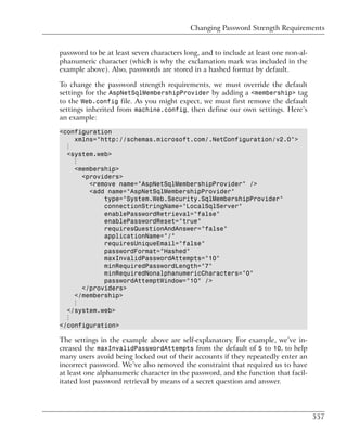 Changing Password Strength Requirements


password to be at least seven characters long, and to include at least one non-al-
phanumeric character (which is why the exclamation mark was included in the
example above). Also, passwords are stored in a hashed format by default.

To change the password strength requirements, we must override the default
settings for the AspNetSqlMembershipProvider by adding a <membership> tag
to the Web.config file. As you might expect, we must first remove the default
settings inherited from machine.config, then define our own settings. Here’s
an example:

<configuration
    xmlns="http://schemas.microsoft.com/.NetConfiguration/v2.0">
  ⋮
  <system.web>
    ⋮
    <membership>
      <providers>
        <remove name="AspNetSqlMembershipProvider" />
        <add name="AspNetSqlMembershipProvider"
            type="System.Web.Security.SqlMembershipProvider"
            connectionStringName="LocalSqlServer"
            enablePasswordRetrieval="false"
            enablePasswordReset="true"
            requiresQuestionAndAnswer="false"
            applicationName="/"
            requiresUniqueEmail="false"
            passwordFormat="Hashed"
            maxInvalidPasswordAttempts="10"
            minRequiredPasswordLength="7"
            minRequiredNonalphanumericCharacters="0"
            passwordAttemptWindow="10" />
      </providers>
    </membership>
    ⋮
  </system.web>
  ⋮
</configuration>

The settings in the example above are self-explanatory. For example, we’ve in-
creased the maxInvalidPasswordAttempts from the default of 5 to 10, to help
many users avoid being locked out of their accounts if they repeatedly enter an
incorrect password. We’ve also removed the constraint that required us to have
at least one alphanumeric character in the password, and the function that facil-
itated lost password retrieval by means of a secret question and answer.




                                                                                     557
 