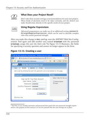 Chapter 13: Security and User Authentication


                    What Does your Project Need?
                    Don’t take these security settings as recommendations for your own projects.
                    These kinds of decisions need to be taken seriously, and the choices you
                    make should relate directly to the specific needs of your project.

                    Using Regular Expressions
                    Advanced programmers can make use of an additional setting, password-
                    StrengthRegularExpression, which can be used to describe complex
                    rules that ensure password strength.

      After you make this change in Web.config, start the ASP.NET Web Site Config-
      uration Tool again and add another user named cristian with the password
                                                6
      cristian; assign this user the Users role. As Figure 13.13 illustrates, the fields
      for specifying a security question and answer no longer appear in the form.

      Figure 13.13. Creating a user




      6
       Feel free to use another username and password that match the new password strength require-
      ments—the purpose of this exercise is to see for yourself that the new settings are in place.



558
 