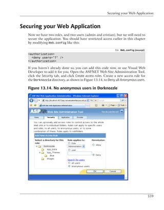 Securing your Web Application



Securing your Web Application
  Now we have two roles, and two users (admin and cristian), but we still need to
  secure the application. You should have restricted access earlier in this chapter
  by modifying Web.config like this:

                                                               File: Web.config (excerpt)
  <authorization>
    <deny users="?" />
  </authorization>

  If you haven’t already done so, you can add this code now, or use Visual Web
  Developer to add it for you. Open the ASP.NET Web Site Administration Tool,
  click the Security tab, and click Create access rules. Create a new access rule for
  the Dorknozzle directory, as shown in Figure 13.14, to Deny all Anonymous users.

  Figure 13.14. No anonymous users in Dorknozzle




                                                                                            559
 