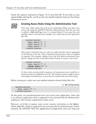Chapter 13: Security and User Authentication


      Check the options indicated in Figure 13.14 and click OK. If you look at your
      updated Web.config file, you’ll see the new authorization element that denies
      anonymous access.

                  Creating Access Rules Using the Administration Tool
                 Note that, while useful, this tool can be misleading. When you add a new
                 access rule using the ASP.NET Web Site Administration Tool, the new rule
                 is added to Web.config—even if it existed before! If you used the tool
                 multiple times in the previous example, you could end up with repetitions
                 like this:

                       <authorization>
                         <deny users="?" />
                         <deny users="?" />
                         <deny users="?" />
                       </authorization>

                  Also, keep in mind that the new rules you add using the tool are appended
                  to the bottom of the list. This is important because these rules are applied
                  in sequence! For example, adding a new rule that allows anonymous users
                  doesn’t change the line created previously. Instead, it creates a new entry:

                       <authorization>
                         <deny users="?" />
                         <allow users="?" />
                       </authorization>

                  As these rules are processed in sequence, all anonymous users would be re-
                  jected even after we added the new rule. The tool isn’t smart enough to detect
                  such logical contradictions, so you must be careful with your rule-setting.

      Before moving on, make sure your authorization element looks like this:

                                                                        File: Web.config (excerpt)
          <authorization>
            <deny users="?" />
          </authorization>

      At this point, no unauthenticated users can access your application. Since this
      is an intranet application that is supposed to be accessed only by Dorknozzle’s
      employees, this security requirement makes sense.

      However, we’d like to impose more severe security restrictions to the Admin-
      Tools.aspx file, which is supposed to be accessed only by administrators. Unfor-
      tunately, the ASP.NET Web Site Application Configuration tool can’t help you


560
 