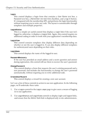 Chapter 13: Security and User Authentication


      Login
           This control displays a login form that contains a User Name text box, a
           Password text box, a Remember me next time checkbox, and a Log In button.
           It’s integrated with the membership API, and performs the login functionality
           without requiring you to write any code. The layout is customizable through
           templates and multiple properties.

      LoginStatus
           This is a simple yet useful control that displays a Login link if the user isn’t
           logged in; otherwise, it displays a Logout link. Again, this control requires no
           additional coding in order to work with your application’s membership data.

      LoginView
           This control contains templates that display different data depending on
           whether or not the user is logged in. It can also display different templates
           for authenticated users depending on their roles.

      LoginName
           This control displays the name of the logged-in user.

      PasswordRecovery
           If the user has provided an email address and a secret question and answer
           during registration, this control will use them to recover the user’s password.

      ChangePassword
           This control displays a form that requests the user’s existing password and a
           new password, and includes the functionality to change the user’s password
           automatically, without requiring you to write additional code.

      CreateUserWizard
           This control displays a wizard for creating a new user account.

      Let’s see a few of these controls in action in our own application. In the following
      pages, we’ll undertake these tasks:

      1.   Use a Login control in the Login.aspx page to give users a means of logging
           in to our application.

      2.   Use LoginStatus and LoginView controls to display Login and Logout links,
           and ensure that the Admin Tools link is displayed only to site administrators.




562
 