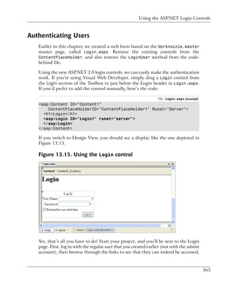 Using the ASP.NET Login Controls



Authenticating Users
   Earlier in this chapter, we created a web form based on the Dorknozzle.master
   master page, called Login.aspx. Remove the existing controls from the
   ContentPlaceHolder, and also remove the LoginUser method from the code-
   behind file.

   Using the new ASP.NET 2.0 login controls, we can easily make the authentication
   work. If you’re using Visual Web Developer, simply drag a Login control from
   the Login section of the Toolbox to just below the Login header in Login.aspx.
   If you’d prefer to add the control manually, here’s the code:

                                                                  File: Login.aspx (excerpt)
   <asp:Content ID="Content1"
       ContentPlaceHolderID="ContentPlaceHolder1" Runat="Server">
     <h1>Login</h1>
     <asp:Login ID="Login1" runat="server">
     </asp:Login>
   </asp:Content>

   If you switch to Design View, you should see a display like the one depicted in
   Figure 13.15.

   Figure 13.15. Using the Login control




   Yes, that’s all you have to do! Start your project, and you’ll be sent to the Login
   page. First, log in with the regular user that you created earlier (not with the admin
   account), then browse through the links to see that they can indeed be accessed,



                                                                                               563
 