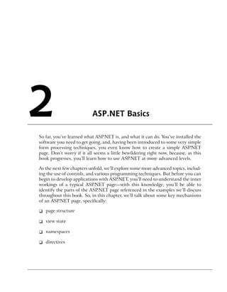 2                          ASP.NET Basics

So far, you’ve learned what ASP.NET is, and what it can do. You’ve installed the
software you need to get going, and, having been introduced to some very simple
form processing techniques, you even know how to create a simple ASP.NET
page. Don’t worry if it all seems a little bewildering right now, because, as this
book progresses, you’ll learn how to use ASP.NET at more advanced levels.

As the next few chapters unfold, we’ll explore some more advanced topics, includ-
ing the use of controls, and various programming techniques. But before you can
begin to develop applications with ASP.NET, you’ll need to understand the inner
workings of a typical ASP.NET page—with this knowledge, you’ll be able to
identify the parts of the ASP.NET page referenced in the examples we’ll discuss
throughout this book. So, in this chapter, we’ll talk about some key mechanisms
of an ASP.NET page, specifically:

❑ page structure

❑ view state

❑ namespaces

❑ directives
 
