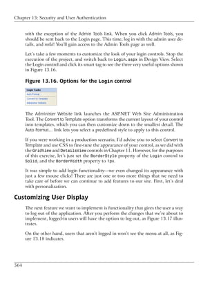 Chapter 13: Security and User Authentication


      with the exception of the Admin Tools link. When you click Admin Tools, you
      should be sent back to the Login page. This time, log in with the admin user de-
      tails, and voilà! You’ll gain access to the Admin Tools page as well.

      Let’s take a few moments to customize the look of your login controls. Stop the
      execution of the project, and switch back to Login.aspx in Design View. Select
      the Login control and click its smart tag to see the three very useful options shown
      in Figure 13.16.

      Figure 13.16. Options for the Login control




      The Administer Website link launches the ASP.NET Web Site Administration
      Tool. The Convert to Template option transforms the current layout of your control
      into templates, which you can then customize down to the smallest detail. The
      Auto Format… link lets you select a predefined style to apply to this control.

      If you were working in a production scenario, I’d advise you to select Convert to
      Template and use CSS to fine-tune the appearance of your control, as we did with
      the GridView and DetailsView controls in Chapter 11. However, for the purposes
      of this exercise, let’s just set the BorderStyle property of the Login control to
      Solid, and the BorderWidth property to 1px.

      It was simple to add login functionality—we even changed its appearance with
      just a few mouse clicks! There are just one or two more things that we need to
      take care of before we can continue to add features to our site. First, let’s deal
      with personalization.

Customizing User Display
      The next feature we want to implement is functionality that gives the user a way
      to log out of the application. After you perform the changes that we’re about to
      implement, logged-in users will have the option to log out, as Figure 13.17 illus-
      trates.

      On the other hand, users that aren’t logged in won’t see the menu at all, as Fig-
      ure 13.18 indicates.




564
 