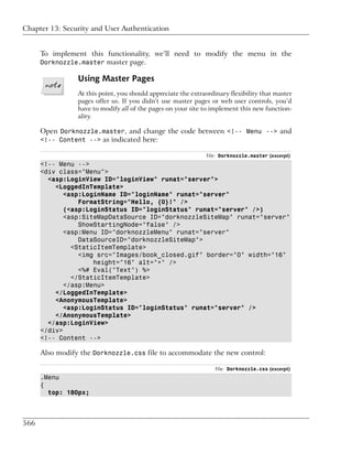 Chapter 13: Security and User Authentication


      To implement this functionality, we’ll need to modify the menu in the
      Dorknozzle.master master page.

                 Using Master Pages
                 At this point, you should appreciate the extraordinary flexibility that master
                 pages offer us. If you didn’t use master pages or web user controls, you’d
                 have to modify all of the pages on your site to implement this new function-
                 ality.

      Open Dorknozzle.master, and change the code between <!-- Menu --> and
      <!-- Content --> as indicated here:

                                                               File: Dorknozzle.master (excerpt)
      <!-- Menu -->
      <div class="Menu">
        <asp:LoginView ID="loginView" runat="server">
          <LoggedInTemplate>
             <asp:LoginName ID="loginName" runat="server"
                 FormatString="Hello, {0}!" />
             (<asp:LoginStatus ID="loginStatus" runat="server" />)
             <asp:SiteMapDataSource ID="dorknozzleSiteMap" runat="server"
                 ShowStartingNode="false" />
             <asp:Menu ID="dorknozzleMenu" runat="server"
                 DataSourceID="dorknozzleSiteMap">
               <StaticItemTemplate>
                 <img src="Images/book_closed.gif" border="0" width="16"
                     height="16" alt="+" />
                 <%# Eval("Text") %>
               </StaticItemTemplate>
             </asp:Menu>
          </LoggedInTemplate>
          <AnonymousTemplate>
             <asp:LoginStatus ID="loginStatus" runat="server" />
          </AnonymousTemplate>
        </asp:LoginView>
      </div>
      <!-- Content -->

      Also modify the Dorknozzle.css file to accommodate the new control:

                                                                   File: Dorknozzle.css (excerpt)
      .Menu
      {
        top: 180px;



566
 