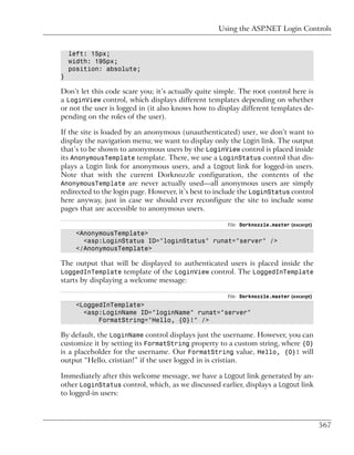 Using the ASP.NET Login Controls


    left: 15px;
    width: 195px;
    position: absolute;
}

Don’t let this code scare you; it’s actually quite simple. The root control here is
a LoginView control, which displays different templates depending on whether
or not the user is logged in (it also knows how to display different templates de-
pending on the roles of the user).

If the site is loaded by an anonymous (unauthenticated) user, we don’t want to
display the navigation menu; we want to display only the Login link. The output
that’s to be shown to anonymous users by the LoginView control is placed inside
its AnonymousTemplate template. There, we use a LoginStatus control that dis-
plays a Login link for anonymous users, and a Logout link for logged-in users.
Note that with the current Dorknozzle configuration, the contents of the
AnonymousTemplate are never actually used—all anonymous users are simply
redirected to the login page. However, it’s best to include the LoginStatus control
here anyway, just in case we should ever reconfigure the site to include some
pages that are accessible to anonymous users.

                                                      File: Dorknozzle.master (excerpt)
      <AnonymousTemplate>
        <asp:LoginStatus ID="loginStatus" runat="server" />
      </AnonymousTemplate>

The output that will be displayed to authenticated users is placed inside the
LoggedInTemplate template of the LoginView control. The LoggedInTemplate
starts by displaying a welcome message:

                                                      File: Dorknozzle.master (excerpt)
      <LoggedInTemplate>
        <asp:LoginName ID="loginName" runat="server"
            FormatString="Hello, {0}!" />

By default, the LoginName control displays just the username. However, you can
customize it by setting its FormatString property to a custom string, where {0}
is a placeholder for the username. Our FormatString value, Hello, {0}! will
output “Hello, cristian!” if the user logged in is cristian.

Immediately after this welcome message, we have a Logout link generated by an-
other LoginStatus control, which, as we discussed earlier, displays a Logout link
to logged-in users:



                                                                                          567
 