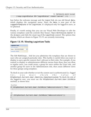 Chapter 13: Security and User Authentication


                                                              File: Dorknozzle.master (excerpt)
                (<asp:LoginStatus ID="loginStatus" runat="server" />)

      Just below the welcome message and the Logout link sits our old friend, Menu,
      which displays the navigation menu. Since the Menu is now part of the
      LoggedInTemplate of the LoginView, it’s displayed only for logged-in users, as
      we planned.

      Finally, it’s worth noting that you can use Visual Web Developer to edit the
      various templates (and the controls they house). Open Dorknozzle.master in
      the designer, and click the smart tag of the LoginView control. The options that
      display, which are shown in Figure 13.19, are certainly interesting.

      Figure 13.19. Viewing LoginView Tasks




      The Edit RoleGroups… link lets you administer the templates that are shown to
      users who are assigned particular roles. This facility is useful when you want to
      display to users specific content that’s relevant to their roles. For example, if you
      wanted to display to administrators different menus from those that you show
      to regular users, you could create a group for users within the Users role, and
      another group for users in the Administrators role, then create different views
      for these groups using templates.

      To check in your code whether or not the current user is authenticated (i.e. logged
      i n ) ,     y o u      m u s t      c h e c k       t h e       v a l u e       o f
      HttpContext.Current.User.Identity.IsAuthenticated. To check the role of
      the logged-in user, you must use the HttpContext.Current.User.IsInRole
      method, as shown here:
      Visual Basic
      If HttpContext.Current.User.IsInRole("Administrators") Then
        ⋮

      C#
      if (HttpContext.Current.User.IsInRole("Administrators"))
      {
        ⋮




568
 
