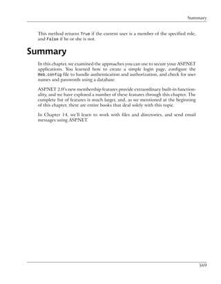 Summary


 This method returns True if the current user is a member of the specified role,
 and False if he or she is not.


Summary
 In this chapter, we examined the approaches you can use to secure your ASP.NET
 applications. You learned how to create a simple login page, configure the
 Web.config file to handle authentication and authorization, and check for user
 names and passwords using a database.

 ASP.NET 2.0’s new membership features provide extraordinary built-in function-
 ality, and we have explored a number of these features through this chapter. The
 complete list of features is much larger, and, as we mentioned at the beginning
 of this chapter, there are entire books that deal solely with this topic.

 In Chapter 14, we’ll learn to work with files and directories, and send email
 messages using ASP.NET.




                                                                                    569
 