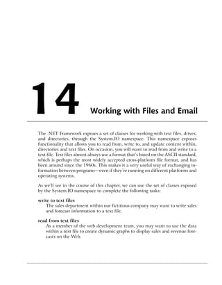 14                         Working with Files and Email

The .NET Framework exposes a set of classes for working with text files, drives,
and directories, through the System.IO namespace. This namespace exposes
functionality that allows you to read from, write to, and update content within,
directories and text files. On occasion, you will want to read from and write to a
text file. Text files almost always use a format that’s based on the ASCII standard,
which is perhaps the most widely accepted cross-platform file format, and has
been around since the 1960s. This makes it a very useful way of exchanging in-
formation between programs—even if they’re running on different platforms and
operating systems.

As we’ll see in the course of this chapter, we can use the set of classes exposed
by the System.IO namespace to complete the following tasks:

write to text files
    The sales department within our fictitious company may want to write sales
    and forecast information to a text file.

read from text files
   As a member of the web development team, you may want to use the data
   within a text file to create dynamic graphs to display sales and revenue fore-
   casts on the Web.
 