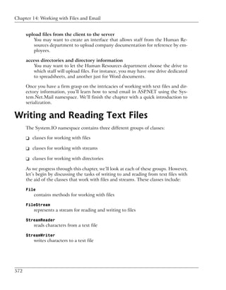Chapter 14: Working with Files and Email


      upload files from the client to the server
         You may want to create an interface that allows staff from the Human Re-
         sources department to upload company documentation for reference by em-
         ployees.

      access directories and directory information
         You may want to let the Human Resources department choose the drive to
         which staff will upload files. For instance, you may have one drive dedicated
         to spreadsheets, and another just for Word documents.

      Once you have a firm grasp on the intricacies of working with text files and dir-
      ectory information, you’ll learn how to send email in ASP.NET using the Sys-
      tem.Net.Mail namespace. We’ll finish the chapter with a quick introduction to
      serialization.


Writing and Reading Text Files
      The System.IO namespace contains three different groups of classes:

      ❑ classes for working with files

      ❑ classes for working with streams

      ❑ classes for working with directories

      As we progress through this chapter, we’ll look at each of these groups. However,
      let’s begin by discussing the tasks of writing to and reading from text files with
      the aid of the classes that work with files and streams. These classes include:

      File
          contains methods for working with files

      FileStream
          represents a stream for reading and writing to files

      StreamReader
          reads characters from a text file

      StreamWriter
          writes characters to a text file




572
 