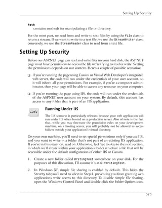 Setting Up Security


   Path
        contains methods for manipulating a file or directory

   For the most part, we read from and write to text files by using the File class to
   return a stream. If we want to write to a text file, we use the StreamWriter class;
   conversely, we use the StreamReader class to read from a text file.

Setting Up Security
   Before our ASP.NET page can read and write files on your hard disk, the ASP.NET
   page must have permissions to access the file we’re trying to read or write. Setting
   the permissions depends on our context. Here's a couple of possible scenarios:

   ❑ If you’re running the page using Cassini or Visual Web Developer’s integrated
     web server, the code will run under the credentials of your user account, so
     it will inherit all your permissions. For example, if you’re a computer admin-
     istrator, then your page will be able to access any resource on your computer.

   ❑ If you’re running the page using IIS, the code will run under the credentials
     of the ASPNET user account on your system. By default, this account has
     access to any folder that is part of an IIS application.

                Running Under IIS
                The IIS scenario is particularly relevant because your web application will
                run under IIS when hosted on a production server. Also of note is the fact
                that, while you may fine-tune the permission rules on your development
                machine, on a hosting server, you will probably not be allowed to access
                folders outside your application’s virtual directory.

   On your own machine, you’ll need to set special permissions only if you use IIS,
   and you want to write in a folder that’s not part of an existing IIS application.
   If you’re in this situation, read on. Otherwise, feel free to skip to the next section,
   in which we’ll create within your application’s folder structure a file that will be
   accessible under the default configuration of either IIS or Cassini.

   1.   Create a new folder called WritingTest somewhere on your disk. For the
        purposes of this discussion, I’ll assume it’s at C:WritingTest.

   2.   In Windows XP, simple file sharing is enabled by default. This hides the
        Security tab you’ll need to select in Step 4, preventing you from granting web
        applications write access to this directory. To disable simple file sharing,
        open the Windows Control Panel and double-click the Folder Options icon.


                                                                                              573
 