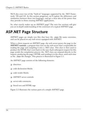 Chapter 2: ASP.NET Basics


     We’ll also cover two of the “built-in” languages supported by the .NET Frame-
     work: VB and C#. As this section progresses, we’ll explore the differences and
     similarities between these two languages, and get a clear idea of the power that
     they provide to those creating ASP.NET applications.

     So, what exactly makes up an ASP.NET page? The next few sections will give
     you an in-depth understanding of the constructs of a typical ASP.NET page.


ASP.NET Page Structure
     ASP.NET pages are simply text files that have the .aspx file name extension,
     and can be placed on any web server equipped with ASP.NET.

     When a client requests an ASP.NET page, the web server passes the page to the
     ASP.NET runtime, a program that runs on the web server that’s responsible for
     reading the page and compiling it into a .NET class. This class is then used to
     produce the HTML that’s sent back to the user. Each subsequent request for this
     page avoids the compilation process: the .NET class can respond directly to the
     request, producing the page’s HTML and sending it to the client, until such time
     as the .aspx file changes. This process is illustrated in Figure 2.1.

     An ASP.NET page consists of the following elements:

     ❑ directives

     ❑ code declaration blocks

     ❑ code render blocks

     ❑ ASP.NET server controls

     ❑ server-side comments

     ❑ literal text and HTML tags

     Figure 2.2 illustrates the various parts of a simple ASP.NET page.




34
 