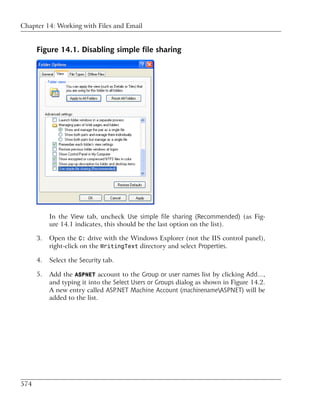 Chapter 14: Working with Files and Email


      Figure 14.1. Disabling simple file sharing




           In the View tab, uncheck Use simple file sharing (Recommended) (as Fig-
           ure 14.1 indicates, this should be the last option on the list).

      3.   Open the C: drive with the Windows Explorer (not the IIS control panel),
           right-click on the WritingText directory and select Properties.

      4.   Select the Security tab.

      5.   Add the ASPNET account to the Group or user names list by clicking Add…,
           and typing it into the Select Users or Groups dialog as shown in Figure 14.2.
           A new entry called ASP.NET Machine Account (machinenameASPNET) will be
           added to the list.




574
 