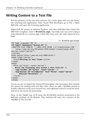 Chapter 14: Working with Files and Email



Writing Content to a Text File
      For the purposes of the next few exercises, let’s work again with our old friend,
      the Learning web application. Start Visual Web Developer, go to File > Open
      Web Site, and open the Learning application.

      Right-click the project in Solution Explorer, and select Add New Item. Select the
      Web Form template, name it WriteFile.aspx, and make sure you aren’t using a
      code-behind file or a master page. Click Add, then enter the code shown here in
      bold:

                                                               File: WriteFile.aspx (excerpt)
      <%@ Page Language="VB" %>
      <%@ Import Namespace="System.IO" %>
      <!DOCTYPE html PUBLIC "-//W3C//DTD XHTML 1.0 Transitional//EN"
          "http://www.w3.org/TR/xhtml1/DTD/xhtml1-transitional.dtd">
      <script runat="server">
      </script>
      <html xmlns="http://www.w3.org/1999/xhtml">
      <head runat="server">
        <title>Writing to Text Files</title>
      </head>
      <body>
        <form id="form1" runat="server">
          Write the following text within a text file:<br />
          <asp:TextBox ID="myText" runat="server" />
          <asp:Button ID="writeButton" Text="Write" runat="server"
              OnClick="WriteText" />
        </form>
      </body>
      </html>

      As you can see, we import the System.IO namespace—the namespace that contains
      the classes for working with text files—first. Next, we add a TextBox control to
      handle collection of the user-entered text, and a Button control to send the infor-
      mation to the server for processing.

      Next, in the <head> tag, we’ll create the WriteText method mentioned in the
      OnClick attribute of the Button. This method will write the contents of the
      TextBox to the text file:




576
 
