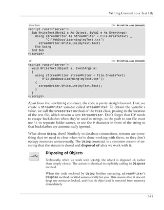 Writing Content to a Text File


Visual Basic                                                     File: WriteFile.aspx (excerpt)
<script runat="server">
  Sub WriteText(ByVal s As Object, ByVal e As EventArgs)
    Using streamWriter As StreamWriter = File.CreateText( _
          "C:WebDocsLearningmyText.txt")
      streamWriter.WriteLine(myText.Text)
    End Using
  End Sub
</script>

C#                                                               File: WriteFile.aspx (excerpt)
<script runat="server">
  void WriteText(Object s, EventArgs e)
  {
    using (StreamWriter streamWriter = File.CreateText(
        @"C:WebDocsLearningmyText.txt"))
    {
      streamWriter.WriteLine(myText.Text);
    }
  }
</script>

Apart from the new Using construct, the code is pretty straightforward. First, we
create a StreamWriter variable called streamWriter. To obtain the variable’s
value, we call the CreateText method of the File class, passing in the location
of the text file, which returns a new StreamWriter. Don’t forget that C# needs
to escape backslashes when they’re used in strings, so the path to our file must
use  to separate folder names, or use the @ character in front of the string so
that backslashes are automatically ignored.

What about Using, then? Similarly to database connections, streams are some-
thing that we need to close when we’re done working with them, so they don’t
occupy resources unnecessarily. The Using construct is a common means of en-
suring that the stream is closed and disposed of after we work with it.

               Disposing of Objects
               Technically, when we work with Using, the object is disposed of, rather
               than simply closed. The action is identical to explicitly calling its Dispose
               method.

               When the code enclosed by Using finishes executing, streamWriter’s
               Dispose method is called automatically for you. This ensures that it doesn't
               keep any resources locked, and that the object itself is removed from memory
               immediately.



                                                                                                  577
 