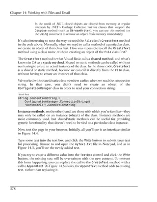 Chapter 14: Working with Files and Email


                     In the world of .NET, closed objects are cleared from memory at regular
                     intervals by .NET’s Garbage Collector, but for classes that support the
                     Dispose method (such as StreamWriter), you can use this method (or
                     the Using construct) to remove an object from memory immediately.

      It’s also interesting to note the way we used the File class’s CreateText method
      in the code above. Normally, when we need to call a method of a particular class,
      we create an object of that class first. How was it possible to call the CreateText
      method using a class name, without creating an object of the File class first?

      The CreateText method is what Visual Basic calls a shared method, and what’s
      known in C# as a static method. Shared or static methods can be called without
      our having to create an actual instance of the class. In the above code, CreateText
      is a shared or static method, because we can call it directly from the File class,
      without having to create an instance of that class.

      We worked with shared/static class members earlier, when we read the connection
      string. In that case, you didn’t need to create an object of the
      ConfigurationManager class in order to read your connection string:

      Visual Basic
      string connectionString =
          ConfigurationManager.ConnectionStrings( _
          "Dorknozzle").ConnectionString

      Instance methods, on the other hand, are those with which you’re familiar—they
      may only be called on an instance (object) of the class. Instance methods are
      most commonly used, but shared/static methods can be useful for providing
      generic functionality that doesn’t need to be tied to a particular class instance.

      Now, test the page in your browser. Initially, all you’ll see is an interface similar
      to Figure 14.4.

      Type some text into the text box, and click the Write button to submit your text
      for processing. Browse to and open the myText.txt file in Notepad, and as in
      Figure 14.5, you’ll see the newly added text.

      If you try to enter a different value into the TextBox control and click the Write
      button, the existing text will be overwritten with the new content. To prevent
      this from happening, you can replace the call to the CreateText method with a
      call to AppendText. As Figure 14.6 shows, the AppendText method adds to existing
      text, rather than replacing it.




578
 