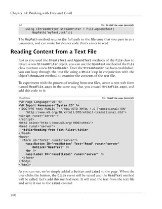 Chapter 14: Working with Files and Email


      C#                                                         File: WriteFile.aspx (excerpt)
            using (StreamWriter streamWriter = File.AppendText(
                MapPath("myText.txt")))

      The MapPath method returns the full path to the filename that you pass in as a
      parameter, and can make for cleaner code that’s easier to read.

Reading Content from a Text File
      Just as you used the CreateText and AppendText methods of the File class to
      return a new StreamWriter object, you can use the OpenText method of the File
      class to return a new StreamReader. Once the StreamReader has been established,
      you can loop through the text file using a While loop in conjunction with the
      object’s ReadLine method, to examine the contents of the text file.

      To experiment with the process of reading from text files, create a new web form
      named ReadFile.aspx in the same way that you created WriteFile.aspx, and
      add this code to it:

      Visual Basic                                                File: ReadFile.aspx (excerpt)
      <%@ Page Language="VB" %>
      <%@ Import Namespace="System.IO" %>
      <!DOCTYPE html PUBLIC "-//W3C//DTD XHTML 1.0 Transitional//EN"
          "http://www.w3.org/TR/xhtml1/DTD/xhtml1-transitional.dtd">
      <script runat="server">
      </script>
      <html xmlns="http://www.w3.org/1999/xhtml">
      <head runat="server">
        <title>Reading from Text Files</title>
      </head>
      <body>
        <form id="form1" runat="server">
          <asp:Button ID="readButton" Text="Read" runat="server"
              OnClick="ReadText" />
          <br />
          <asp:Label ID="resultLabel" runat="server" />
        </form>
      </body>
      </html>

      As you can see, we’ve simply added a Button and Label to the page. When the
      user clicks the button, the Click event will be raised and the ReadText method
      will be called. Let’s add this method next. It will read the text from the text file
      and write it out to the Label control:


580
 