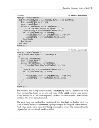 Reading Content from a Text File


Visual Basic                                                File: ReadFile.aspx (excerpt)
<script runat="server">
  Sub ReadText(ByVal s As Object, ByVal e As EventArgs)
    Dim inputString As String
    resultLabel.Text = ""
    Using streamReader As StreamReader = _
        File.OpenText(MapPath("myText.txt"))
      inputString = streamReader.ReadLine()
      While (inputString <> Nothing)
        resultLabel.Text &= inputString & "<br />"
        inputString = streamReader.ReadLine()
      End While
    End Using
  End Sub
</script>

C#                                                          File: ReadFile.aspx (excerpt)
<script runat="server">
  void ReadText(Object s, EventArgs e)
  {
    string inputString;
    resultLabel.Text = "";
    using (StreamReader streamReader =
        File.OpenText(MapPath("myText.txt")))
    {
      inputString = streamReader.ReadLine();
      while (inputString != null)
      {
        resultLabel.Text += inputString + "<br />";
        inputString = streamReader.ReadLine();
      }
    }
  }
</script>

We declare a new string variable named inputString to hold the text we’ll read
from the text file. Next, we set the text value of the Label control to an empty
string. We do this in case the user presses the Read button when the Label already
contains text from a previous click.

The next thing our method has to do is call the OpenText method of the File
class to return a new StreamReader, again passing in the full path to the text file.
And, once again, we’re using the Using construct to ensure the stream object is
disposed of after we finish working with it.




                                                                                            581
 