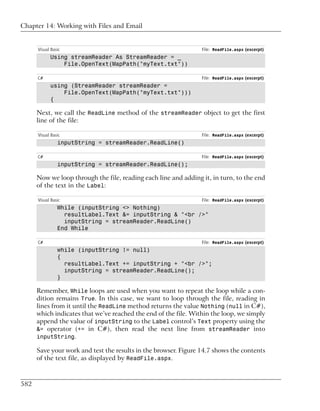 Chapter 14: Working with Files and Email


      Visual Basic                                               File: ReadFile.aspx (excerpt)
            Using streamReader As StreamReader = _
                File.OpenText(MapPath("myText.txt"))

      C#                                                         File: ReadFile.aspx (excerpt)
            using (StreamReader streamReader =
                File.OpenText(MapPath("myText.txt")))
            {

      Next, we call the ReadLine method of the streamReader object to get the first
      line of the file:

      Visual Basic                                               File: ReadFile.aspx (excerpt)
                inputString = streamReader.ReadLine()

      C#                                                         File: ReadFile.aspx (excerpt)
                inputString = streamReader.ReadLine();

      Now we loop through the file, reading each line and adding it, in turn, to the end
      of the text in the Label:

      Visual Basic                                               File: ReadFile.aspx (excerpt)
                While (inputString <> Nothing)
                  resultLabel.Text &= inputString & "<br />"
                  inputString = streamReader.ReadLine()
                End While

      C#                                                         File: ReadFile.aspx (excerpt)
                while (inputString != null)
                {
                  resultLabel.Text += inputString + "<br />";
                  inputString = streamReader.ReadLine();
                }

      Remember, While loops are used when you want to repeat the loop while a con-
      dition remains True. In this case, we want to loop through the file, reading in
      lines from it until the ReadLine method returns the value Nothing (null in C#),
      which indicates that we’ve reached the end of the file. Within the loop, we simply
      append the value of inputString to the Label control’s Text property using the
      &= operator (+= in C#), then read the next line from streamReader into
      inputString.

      Save your work and test the results in the browser. Figure 14.7 shows the contents
      of the text file, as displayed by ReadFile.aspx.



582
 
