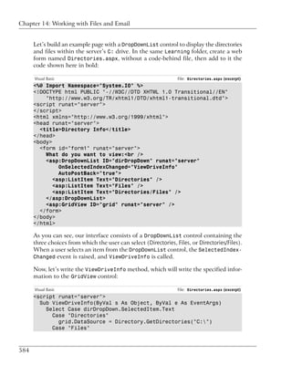 Chapter 14: Working with Files and Email


      Let’s build an example page with a DropDownList control to display the directories
      and files within the server’s C: drive. In the same Learning folder, create a web
      form named Directories.aspx, without a code-behind file, then add to it the
      code shown here in bold:

      Visual Basic                                                File: Directories.aspx (excerpt)
      <%@ Import Namespace="System.IO" %>
      <!DOCTYPE html PUBLIC "-//W3C//DTD XHTML 1.0 Transitional//EN"
          "http://www.w3.org/TR/xhtml1/DTD/xhtml1-transitional.dtd">
      <script runat="server">
      </script>
      <html xmlns="http://www.w3.org/1999/xhtml">
      <head runat="server">
        <title>Directory Info</title>
      </head>
      <body>
        <form id="form1" runat="server">
          What do you want to view:<br />
          <asp:DropDownList ID="dirDropDown" runat="server"
               OnSelectedIndexChanged="ViewDriveInfo"
               AutoPostBack="true">
             <asp:ListItem Text="Directories" />
             <asp:ListItem Text="Files" />
             <asp:ListItem Text="Directories/Files" />
          </asp:DropDownList>
          <asp:GridView ID="grid" runat="server" />
        </form>
      </body>
      </html>

      As you can see, our interface consists of a DropDownList control containing the
      three choices from which the user can select (Directories, Files, or Directories/Files).
      When a user selects an item from the DropDownList control, the SelectedIndex-
      Changed event is raised, and ViewDriveInfo is called.

      Now, let’s write the ViewDriveInfo method, which will write the specified infor-
      mation to the GridView control:

      Visual Basic                                                File: Directories.aspx (excerpt)
      <script runat="server">
        Sub ViewDriveInfo(ByVal s As Object, ByVal e As EventArgs)
          Select Case dirDropDown.SelectedItem.Text
            Case "Directories"
              grid.DataSource = Directory.GetDirectories("C:")
            Case "Files"



584
 