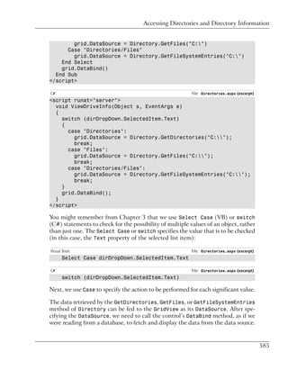 Accessing Directories and Directory Information


        grid.DataSource = Directory.GetFiles("C:")
      Case "Directories/Files"
        grid.DataSource = Directory.GetFileSystemEntries("C:")
    End Select
    grid.DataBind()
  End Sub
</script>

C#                                                        File: Directories.aspx (excerpt)
<script runat="server">
  void ViewDriveInfo(Object s, EventArgs e)
  {
    switch (dirDropDown.SelectedItem.Text)
    {
      case "Directories":
        grid.DataSource = Directory.GetDirectories("C:");
        break;
      case "Files":
        grid.DataSource = Directory.GetFiles("C:");
        break;
      case "Directories/Files":
        grid.DataSource = Directory.GetFileSystemEntries("C:");
        break;
    }
    grid.DataBind();
  }
</script>

You might remember from Chapter 3 that we use Select Case (VB) or switch
(C#) statements to check for the possibility of multiple values of an object, rather
than just one. The Select Case or switch specifies the value that is to be checked
(in this case, the Text property of the selected list item):

Visual Basic                                              File: Directories.aspx (excerpt)
      Select Case dirDropDown.SelectedItem.Text

C#                                                        File: Directories.aspx (excerpt)
      switch (dirDropDown.SelectedItem.Text)

Next, we use Case to specify the action to be performed for each significant value.

The data retrieved by the GetDirectories, GetFiles, or GetFileSystemEntries
method of Directory can be fed to the GridView as its DataSource. After spe-
cifying the DataSource, we need to call the control’s DataBind method, as if we
were reading from a database, to fetch and display the data from the data source.



                                                                                             585
 