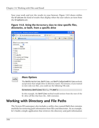 Chapter 14: Working with Files and Email


      Save your work and test the results in your browser. Figure 14.8 shows within
      the GridView the kind of results that display when the user selects an item from
      the DropDownList.

      Figure 14.8. Using the Directory class to view specific files,
      directories, or both, from a specific drive




                  More Options
                  The GetDirectories, GetFiles, and GetFileSystemEntries methods
                  accept more than simple drive or directory names. For instance, if you wanted
                  to view only text files, you could use the following VB code:

                  Directory.GetFiles("C:", "*.txt")

                  In this example, the GetFiles method would retrieve from the root of the
                  C: drive all files that have the .txt extension.


Working with Directory and File Paths
      The System.IO namespace also includes a utility class named Path that contains
      methods for retrieving path information from files and directories. As an example,
      let’s build a simple application that retrieves the directory and path information



586
 