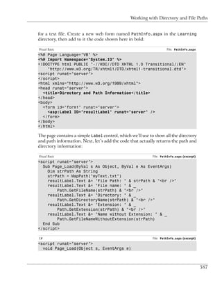 Working with Directory and File Paths


for a text file. Create a new web form named PathInfo.aspx in the Learning
directory, then add to it the code shown here in bold:

Visual Basic                                                        File: PathInfo.aspx
<%@ Page Language="VB" %>
<%@ Import Namespace="System.IO" %>
<!DOCTYPE html PUBLIC "-//W3C//DTD XHTML 1.0 Transitional//EN"
    "http://www.w3.org/TR/xhtml1/DTD/xhtml1-transitional.dtd">
<script runat="server">
</script>
<html xmlns="http://www.w3.org/1999/xhtml">
<head runat="server">
  <title>Directory and Path Information</title>
</head>
<body>
  <form id="form1" runat="server">
    <asp:Label ID="resultLabel" runat="server" />
  </form>
</body>
</html>

The page contains a simple Label control, which we’ll use to show all the directory
and path information. Next, let’s add the code that actually returns the path and
directory information:

Visual Basic                                               File: PathInfo.aspx (excerpt)
<script runat="server">
  Sub Page_Load(ByVal s As Object, ByVal e As EventArgs)
    Dim strPath As String
    strPath = MapPath("myText.txt")
    resultLabel.Text &= "File Path: " & strPath & "<br />"
    resultLabel.Text &= "File name: " & _
        Path.GetFileName(strPath) & "<br />"
    resultLabel.Text &= "Directory: " & _
        Path.GetDirectoryName(strPath) & "<br />"
    resultLabel.Text &= "Extension: " & _
        Path.GetExtension(strPath) & "<br />"
    resultLabel.Text &= "Name without Extension: " & _
        Path.GetFileNameWithoutExtension(strPath)
  End Sub
</script>

C#                                                         File: PathInfo.aspx (excerpt)
<script runat="server">
  void Page_Load(Object s, EventArgs e)



                                                                                           587
 