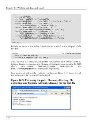 Chapter 14: Working with Files and Email


         {
             string strPath;
             strPath = MapPath("myText.txt");
             resultLabel.Text += "File Path: " + strPath + "<br />";
             resultLabel.Text += "File name: " +
                 Path.GetFileName(strPath) + "<br />";
             resultLabel.Text += "Directory: " +
                 Path.GetDirectoryName(strPath) + "<br />";
             resultLabel.Text += "Extension: " +
                 Path.GetExtension(strPath) + "<br />";
             resultLabel.Text += "Name w/out Extension: " +
                 Path.GetFileNameWithoutExtension(strPath);
        }
      </script>

      Initially, we create a new string variable and set it equal to the full path of the
      text file:

      Visual Basic                                               File: PathInfo.aspx (excerpt)
             Dim strPath As String
             strPath = MapPath("myText.txt")

      Next, we write into the Label control the complete file path, filename with ex-
      tension, directory, extension, and filename without extension, by using the Path
      class’s     GetFileName,        GetDirectoryName,       GetExtension,        and
      GetFileNameWithoutExtension methods, respectively.

      Save your work and test the results in your browser. Figure 14.9 shows how all
      the information for the text file is displayed.

      Figure 14.9. Retrieving the path, filename, directory, file
      extension, and filename without extension for the text file




588
 