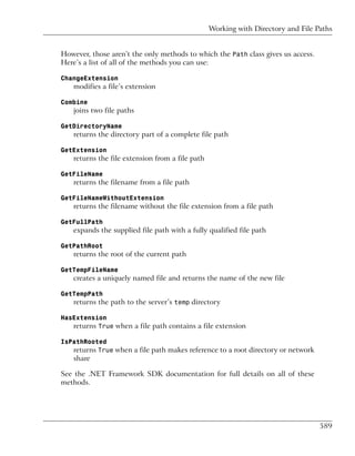 Working with Directory and File Paths


However, those aren’t the only methods to which the Path class gives us access.
Here’s a list of all of the methods you can use:

ChangeExtension
   modifies a file’s extension

Combine
   joins two file paths

GetDirectoryName
   returns the directory part of a complete file path

GetExtension
   returns the file extension from a file path

GetFileName
   returns the filename from a file path

GetFileNameWithoutExtension
   returns the filename without the file extension from a file path

GetFullPath
   expands the supplied file path with a fully qualified file path

GetPathRoot
   returns the root of the current path

GetTempFileName
   creates a uniquely named file and returns the name of the new file

GetTempPath
   returns the path to the server’s temp directory

HasExtension
   returns True when a file path contains a file extension

IsPathRooted
   returns True when a file path makes reference to a root directory or network
   share

See the .NET Framework SDK documentation for full details on all of these
methods.




                                                                                  589
 